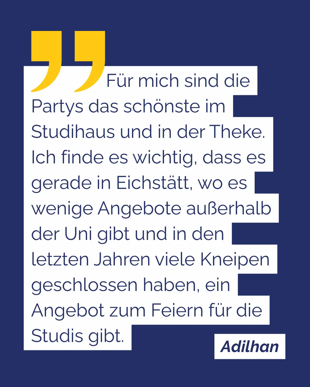 Adilhan: F&uuml;r mich sind die Partys das sch&ouml;nste im Studihaus und in der Theke. Ich finde es wichtig, dass es gerade in Eichst&auml;tt, wo es wenige Angebote au&szlig;erhalb der Uni gibt und in den letzten Jahren viele Kneipen geschlossen haben, ein Angebot zum Feiern f&uuml;r die Studis gibt.